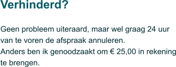 Geen probleem uiteraard, maar wel graag 24 uur van te voren de afspraak annuleren.  Anders ben ik genoodzaakt om € 25,00 in rekening te brengen.  Verhinderd?